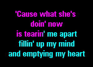 'Cause what she's
doin' now
is tearin' me apart
fillin' up my mind
and emptying my heart