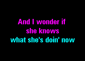 And I wonder if

she knows
what she's doin' now