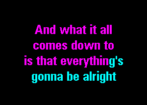 And what it all
comes down to

is that everything's
gonna be alright