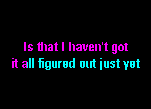 Is that I haven't got

it all figured out just yet