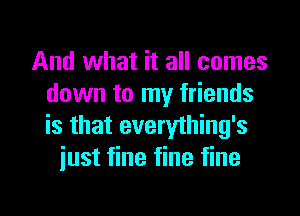 And what it all comes
down to my friends
is that everything's

just fine fine fine

g