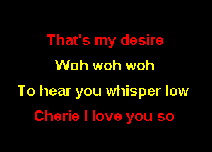 That's my desire
Woh woh woh

To hear you whisper low

Cherie I love you so