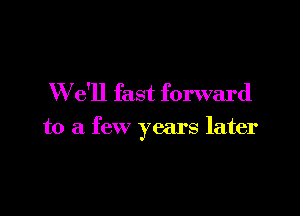 W e'll fast forward

to a few years later