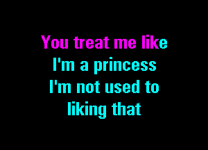 You treat me like
I'm a princess

I'm not used to
liking that