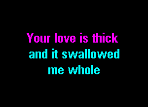 Your love is thick

and it swalluwed
me whole