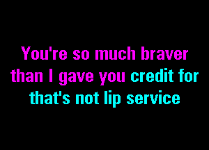 You're so much braver

than I gave you credit for
that's not lip service