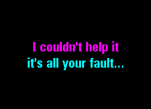 I couldn't help it

it's all your fault...