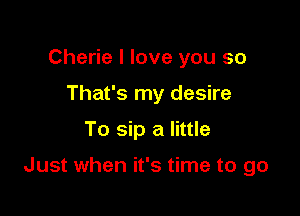 Cherie I love you so
That's my desire

To sip a little

Just when it's time to go