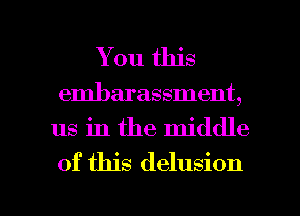 You this
embarassment,

us in the middle
of this delusion

g