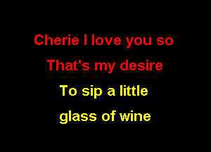 Cherie I love you so

That's my desire
To sip a little

glass of wine