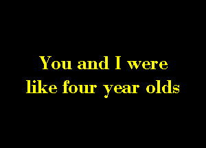 You and I were

like four year olds