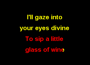 I'll gaze into

your eyes divine

To sip a little

glass of wine