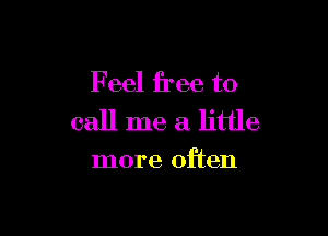 Feel free to

call me a little

more often