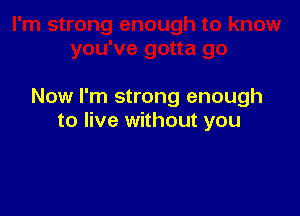 Now I'm strong enough

to live without you