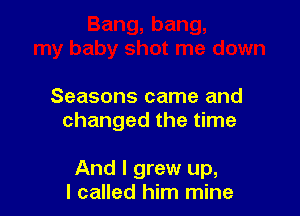 Seasons came and
changed the time

And I grew up,
I called him mine