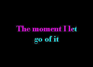 The moment I let

go of it