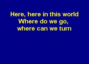 Here, here in this world
Where do we go,
where can we turn