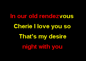 In our old rendezvous
Cherie I love you so

That's my desire

night with you