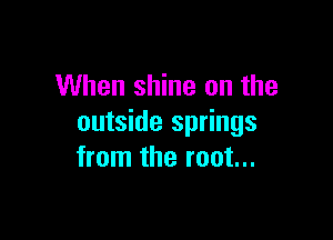 When shine on the

outside springs
from the root...