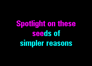 Spotlight on these

seeds of
simpler reasons