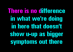 There is no difference
in what we're doing
in here that doesn't
show u-up as bigger
symptoms out there