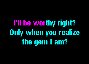 I'll be worthy right?

Only when you realize
the gem I am?