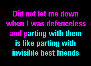 Did not let me down
when I was defenceless
and parting with them
is like parting with
invisible best friends