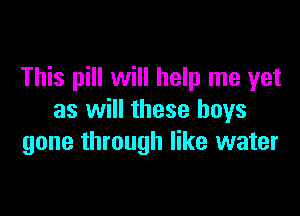 This pill will help me yet

as will these boys
gone through like water