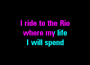 I ride to the Rio

where my life
I will spend