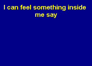 I can feel something inside
me say