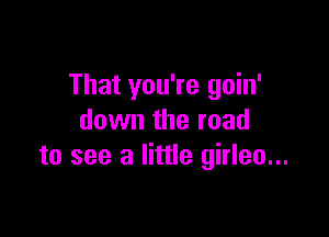That you're goin'

down the road
to see a little girleo...