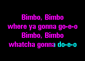 Bimbo, Bimbo
where ya gonna go-e-o

Bimbo, Bimbo
whatcha gonna do-e-o