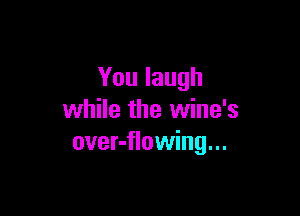 You laugh

while the wine's
over-flowing...
