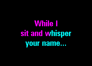While I

sit and whisper
your name...