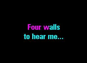 Four walls

to hear me...