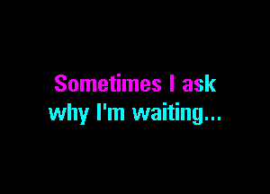 Sometimes I ask

why I'm waiting...