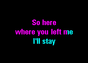 So here

where you left me
I'll stay