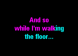 And so

while I'm walking
the floor...