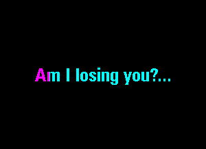 Am I losing you?...