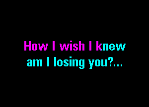 How I wish I knew

am I losing you?...