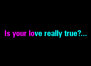 Is your love really true?...