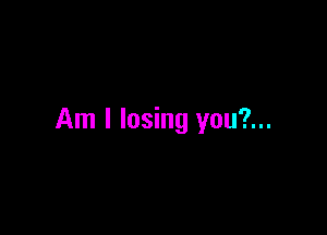Am I losing you?...