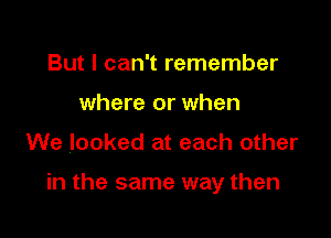 But I can't remember
where or when

We looked at each other

in the same way then