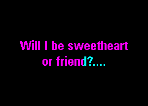 Will I be sweetheart

or friend?....