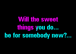 Will the sweet

things you do...
be for somebody new?...