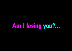 Am I losing you?...