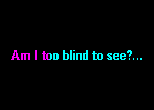 Am I too blind to see?...