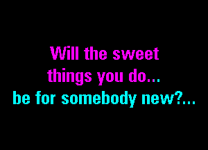 Will the sweet

things you do...
be for somebody new?...
