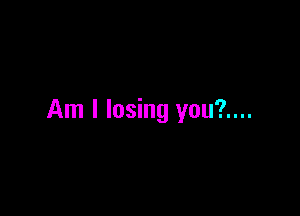 Am I losing you?....