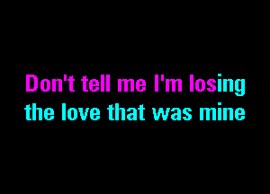 Don't tell me I'm losing

the love that was mine